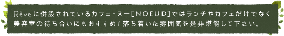 レイヴに併設されているカフェ・ヌー[noeud]ではランチやカフェだけでなく美容室の待ち合いにもおすすめ！落ち着いた雰囲気を是非堪能して下さい。