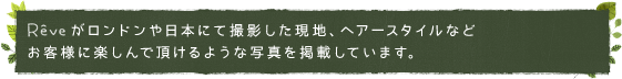 レイヴがロンドンや日本にて撮影した現地、ヘアースタイルなど
お客様に楽しんで頂けるような写真を掲載しています。